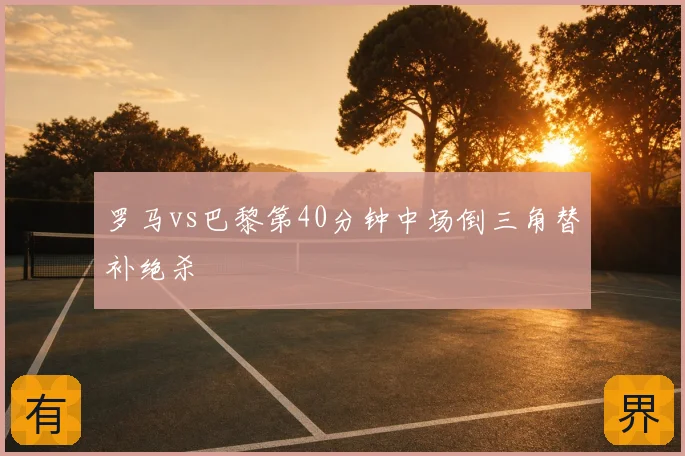罗马vs巴黎第40分钟中场倒三角替补绝杀